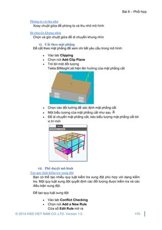 Bài 8 – Phối hợp
© 2014 HSD VIET NAM CO.,LTD. Version 1.0 170
Phóng to và thu nhỏ
Xoay chuột giữa để phóng to và thu nhỏ mô hình
Di chuyển khung nhìn
Chọn và giữ chuột giữa để di chuyển khung nhìn
vi. Cắt theo mặt phẳng
Để cắt theo mặt phẳng để xem chi tiết yêu cầu trong mô hình:
 Vào tab Clipping
 Chọn nút Add Clip Plane
 Trỏ tới một đối tượng
Tekla BIMsight sẽ hiện lên hướng của mặt phẳng cắt
 Chọn vào đối tưởng để xác định mặt phẳng cắt
 Một biểu tượng của mặt phẳng cắt như sau
 Để di chuyển mặt phẳng cắt, kéo biểu tượng mặt phẳng cắt tới
vị trí mới
vii. Phê duyệt mô hình
Tạo quy luật kiểm tra xung đột
Bạn có thể tạo nhiều quy luật kiểm tra xung đột phù hợp với dạng kiểm
tra. Một quy luật xung đột quyết định các đối tượng được kiểm tra và các
điều kiện xung đột.
Để tạo quy luật xung đột
 Vào tab Conflict Checking
 Chọn nút Add a New Rule
Cửa sổ Edit Rule mở ra
 