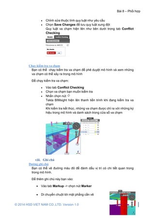 Bài 8 – Phối hợp
© 2014 HSD VIET NAM CO.,LTD. Version 1.0 171
 Chỉnh sửa thuộc tính quy luật như yêu cầu
 Chọn Save Changes để lưu quy luật xung đột
Quy luật va chạm hiện lên như bên dưới trong tab Conflict
Checking
Chạy kiểm tra va chạm
Bạn có thể chạy kiểm tra va chạm để phê duyệt mô hình và xem những
va chạm có thể xảy ra trong mô hình
Để chạy kiểm tra va chạm:
 Vào tab Conflict Checking
 Chọn va chạm bạn muốn kiểm tra
 Nhấn chọn nút
Tekla BIMsight hiện lên thanh tiến trình khi đang kiểm tra va
chạm
Khi kiểm tra kết thúc, những va chạm được chỉ ra với những ký
hiệu trong mô hình và danh sách trong cửa sổ va chạm
viii. Ghi chú
Đường ghi chú
Bạn có thể vẽ đường màu đỏ để đánh dấu vị trí có chi tiết quan trong
trong mô hình.
Để thêm ghi chú này bạn vào:
 Vào tab Markup -> chọn nút Marker
 Di chuyển chuột tới mặt phẳng cần vẽ
 