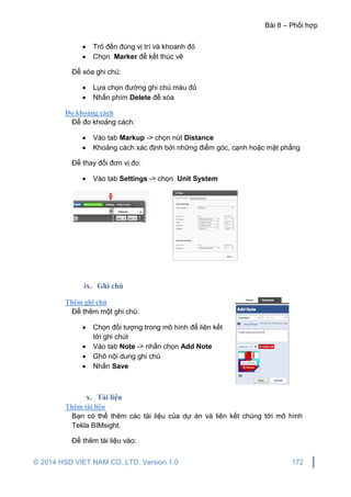 Bài 8 – Phối hợp
© 2014 HSD VIET NAM CO.,LTD. Version 1.0 172
 Trỏ đến đúng vị trí và khoanh đỏ
 Chọn Marker để kết thúc vẽ
Để xóa ghi chú:
 Lựa chọn đường ghi chú màu đỏ
 Nhấn phím Delete để xóa
Đo khoảng cách
Để đo khoảng cách:
 Vào tab Markup -> chọn nút Distance
 Khoảng cách xác định bởi những điểm góc, cạnh hoặc mặt phẳng
Để thay đổi đơn vị đo:
 Vào tab Settings -> chọn Unit System
ix. Ghi chú
Thêm ghi chú
Để thêm một ghi chú:
 Chọn đối tượng trong mô hình để liên kết
tới ghi chút
 Vào tab Note -> nhấn chọn Add Note
 Ghõ nội dung ghi chú
 Nhấn Save
x. Tài liệu
Thêm tài liệu
Bạn có thể thêm các tài liệu của dự án và liên kết chúng tới mô hình
Tekla BIMsight.
Để thêm tài liệu vào:
 