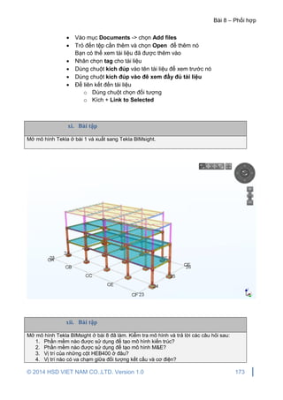Bài 8 – Phối hợp
© 2014 HSD VIET NAM CO.,LTD. Version 1.0 173
 Vào mục Documents -> chọn Add files
 Trỏ đến tệp cần thêm và chọn Open để thêm nó
Bạn có thể xem tài liệu đã được thêm vào
 Nhân chọn tag cho tài liệu
 Dùng chuột kích đúp vào tên tài liệu để xem trước nó
 Dùng chuột kích đúp vào đê xem đầy đủ tài liệu
 Để liên kết đến tài liệu
o Dùng chuột chọn đối tượng
o Kích + Link to Selected
xi. Bài tập
Mở mô hình Tekla ở bài 1 và xuất sang Tekla BIMsight.
xii. Bài tập
Mở mô hình Tekla BIMsight ở bài 8 đã làm. Kiểm tra mô hình và trả lời các câu hỏi sau:
1. Phần mềm nào được sử dụng để tạo mô hình kiến trúc?
2. Phần mềm nào được sử dụng để tạo mô hình M&E?
3. Vị trí của những cột HEB400 ở đâu?
4. Vị trí nào có va chạm giữa đối tượng kết cấu và cơ điện?
 