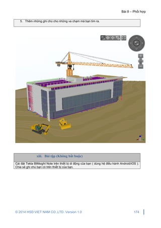 Bài 8 – Phối hợp
© 2014 HSD VIET NAM CO.,LTD. Version 1.0 174
5. Thêm những ghi chú cho những va chạm mà bạn tìm ra.
xiii. Bài tập (Không bắt buộc)
Cài đặt Tekla BIMsight Note trên thiết bị di động của bạn ( dùng hệ điều hành Android/iOS ).
Chia sẻ ghi chú bạn có trên thiết bị của bạn.
 
