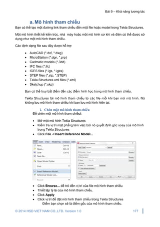 Bài 9 – Khả năng tương tác
© 2014 HSD VIET NAM CO.,LTD. Version 1.0 177
a. Mô hình tham chiếu
Bạn có thể tạo một đường link tham chiếu đến một file hoặc model trong Tekla Structures.
Một mô hình thiết kế kiến trúc, nhà máy hoặc một mô hình cơ khí và điện có thể được sử
dụng như một mô hình tham chiếu.
Các định dạng file sau đây được hỗ trợ:
 AutoCAD (*.dxf, *.dwg)
 MicroStation (*.dgn, *.prp)
 Cadmatic models (*.3dd)
 IFC files (*.ifc)
 IGES files (*.igs, *.iges)
 STEP files (*.stp, *.STEP)
 Tekla Structures xml files (*.xml)
 Sketchup (*.skp)
Bạn có thể truy bắt điểm đến các điểm hình học trong mô hình tham chiếu.
Tekla Structures tải mô hình tham chiếu từ các file mỗi khi bạn mở mô hình. Nó
không lưu mô hình tham chiếu khi bạn lưu mô hình hiện tại.
i. Chèn một mô hình tham chiếu
Để chèn một mô hình tham chiếul:
 Mở một mô hình Tekla Structures
 Kiểm tra vị trí mặt phẳng làm việc bởi nó quyết định góc xoay của mô hình
trong Tekla Structures
 Click File ->Insert Reference Model...
 Click Browse... để trỏ đến vị trí của file mô hình tham chiếu
 Thiết lập tỷ lệ của mô hình tham chiếu.
 Click Apply
 Click vị trí để đặt mô hình tham chiếu trong Tekla Structures
Điểm bạn chọn sẽ là điểm gốc của mô hình tham chiếu.
 