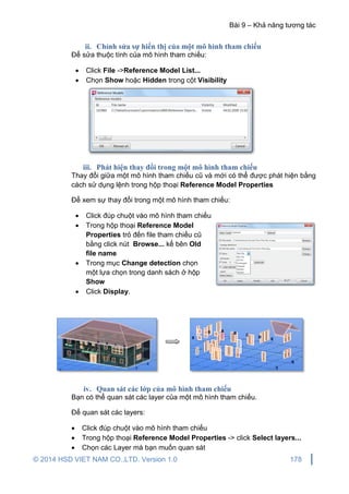 Bài 9 – Khả năng tương tác
© 2014 HSD VIET NAM CO.,LTD. Version 1.0 178
ii. Chỉnh sửa sự hiển thị của một mô hình tham chiếu
Để sửa thuộc tính của mô hình tham chiếu:
 Click File ->Reference Model List...
 Chọn Show hoặc Hidden trong cột Visibility
iii. Phát hiện thay đổi trong một mô hình tham chiếu
Thay đổi giữa một mô hình tham chiếu cũ và mới có thể được phát hiện bằng
cách sử dụng lệnh trong hộp thoại Reference Model Properties
Để xem sự thay đổi trong một mô hình tham chiếu:
 Click đúp chuột vào mô hình tham chiếu
 Trong hộp thoại Reference Model
Properties trỏ đến file tham chiếu cũ
bằng click nút Browse... kế bên Old
file name
 Trong mục Change detection chọn
một lựa chọn trong danh sách ở hộp
Show
 Click Display.
iv. Quan sát các lớp của mô hình tham chiếu
Bạn có thể quan sát các layer của một mô hình tham chiếu.
Để quan sát các layers:
 Click đúp chuột vào mô hình tham chiếu
 Trong hộp thoại Reference Model Properties -> click Select layers...
 Chọn các Layer mà bạn muốn quan sát
 