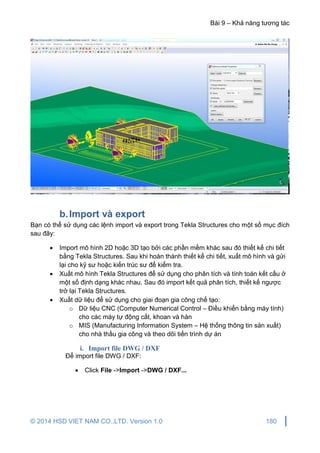 Bài 9 – Khả năng tương tác
© 2014 HSD VIET NAM CO.,LTD. Version 1.0 180
b.Import và export
Bạn có thể sử dụng các lệnh import và export trong Tekla Structures cho một số mục đích
sau đây:
 Import mô hình 2D hoặc 3D tạo bởi các phần mềm khác sau đó thiết kế chi tiết
bằng Tekla Structures. Sau khi hoàn thành thiết kế chi tiết, xuất mô hình và gửi
lại cho kỹ sư hoặc kiến trúc sư để kiểm tra.
 Xuất mô hình Tekla Structures để sử dụng cho phân tích và tính toán kết cấu ở
một số định dạng khác nhau. Sau đó import kết quả phân tích, thiết kế ngược
trở lại Tekla Structures.
 Xuất dữ liệu để sử dụng cho giai đoạn gia công chế tạo:
o Dữ liệu CNC (Computer Numerical Control – Điều khiển bằng máy tính)
cho các máy tự động cắt, khoan và hàn
o MIS (Manufacturing Information System – Hệ thống thông tin sản xuất)
cho nhà thầu gia công và theo dõi tiến trình dự án
i. Import file DWG / DXF
Để import file DWG / DXF:
 Click File ->Import ->DWG / DXF...
 