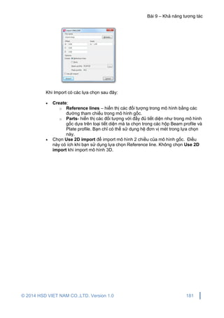 Bài 9 – Khả năng tương tác
© 2014 HSD VIET NAM CO.,LTD. Version 1.0 181
Khi Import có các lựa chọn sau đây:
 Create:
o Reference lines – hiển thị các đối tượng trong mô hình bằng các
đường tham chiếu trong mô hình gốc.
o Parts- hiển thị các đối tượng với đầy đủ tiết diện như trong mô hình
gốc dựa trên loại tiết diện mà ta chọn trong các hộp Beam profile và
Plate profile. Bạn chỉ có thể sử dụng hệ đơn vị mét trong lựa chọn
này.
 Chọn Use 2D import để import mô hình 2 chiều của mô hình gốc. Điều
này có ích khi bạn sử dụng lựa chọn Reference line. Không chọn Use 2D
import khi import mô hình 3D.
 