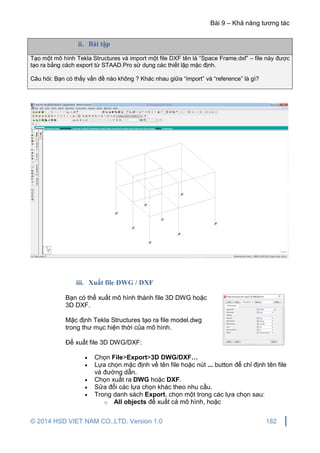 Bài 9 – Khả năng tương tác
© 2014 HSD VIET NAM CO.,LTD. Version 1.0 182
ii. Bài tập
Tạo một mô hình Tekla Structures và import một file DXF tên là “Space Frame.dxf” – file này được
tạo ra bằng cách export từ STAAD.Pro sử dụng các thiết lập mặc định.
Câu hỏi: Bạn có thấy vấn đề nào không ? Khác nhau giữa “import” và “reference” là gì?
iii. Xuất file DWG / DXF
Bạn có thể xuất mô hình thành file 3D DWG hoặc
3D DXF.
Mặc định Tekla Structures tạo ra file model.dwg
trong thư mục hiện thời của mô hình.
Để xuất file 3D DWG/DXF:
 Chọn File>Export>3D DWG/DXF…
 Lựa chọn mặc định về tên file hoặc nút ... button để chỉ định tên file
và đường dẫn.
 Chọn xuất ra DWG hoặc DXF.
 Sửa đổi các lựa chọn khác theo nhu cầu.
 Trong danh sách Export, chọn một trong các lựa chọn sau:
o All objects để xuất cả mô hình, hoặc
 