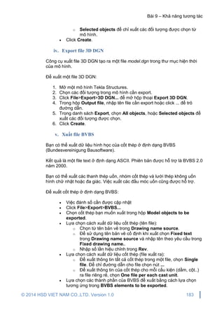 Bài 9 – Khả năng tương tác
© 2014 HSD VIET NAM CO.,LTD. Version 1.0 183
o Selected objects để chỉ xuất các đối tượng được chọn từ
mô hình.
 Click Create.
iv. Export file 3D DGN
Công cụ xuất file 3D DGN tạo ra một file model.dgn trong thư mục hiện thời
của mô hình.
Để xuất một file 3D DGN:
1. Mở một mô hình Tekla Structures.
2. Chọn các đối tượng trong mô hình cần export.
3. Click File>Export>3D DGN... để mở hộp thoại Export 3D DGN.
4. Trong hộp Output file, nhập tên file cần export hoặc click ... để trỏ
đường dẫn.
5. Trong danh sách Export, chọn All objects, hoặc Selected objects để
xuất các đối tượng được chọn.
6. Click Create.
v. Xuất file BVBS
Bạn có thể xuất dữ liệu hình học của cốt thép ở định dạng BVBS
(Bundesvereinigung Bausoftware).
Kết quả là một file text ở định dạng ASCII. Phiên bản được hỗ trợ là BVBS 2.0
năm 2000.
Bạn có thể xuất các thanh thép uốn, nhóm cốt thép và lưới thép không uốn
hình chữ nhật hoặc đa giác. Việc xuất các đầu móc uốn cũng được hỗ trợ.
Để xuất cốt thép ở định dạng BVBS:
 Việc đánh số cần được cập nhật
 Click File>Export>BVBS...
 Chọn cốt thép bạn muốn xuất trong hộp Model objects to be
exported.
 Lựa chọn cách xuất dữ liệu cốt thép (tên file):
o Chọn từ tên bản vẽ trong Drawing name source.
o Để sử dụng tên bản vẽ cố định khi xuất chọn Fixed text
trong Drawing name source và nhập tên theo yêu cầu trong
Fixed drawing name..
o Nhập số lần hiệu chỉnh trong Rev.
 Lựa chọn cách xuất dữ liệu cốt thép (file xuất ra):
o Để xuất thông tin tất cả cốt thép trong một file, chọn Single
file. Để chỉ đường dẫn cho file chọn nút ...
o Để xuất thông tin của cốt thép cho mỗi cấu kiện (dầm, cột..)
ra file riêng rẽ, chọn One file per each cast unit.
 Lựa chọn các thành phần của BVBS để xuất bằng cách lựa chọn
tương ứng trong BVBS elements to be exported.
 
