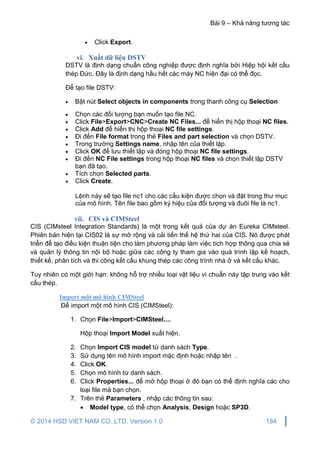 Bài 9 – Khả năng tương tác
© 2014 HSD VIET NAM CO.,LTD. Version 1.0 184
 Click Export.
vi. Xuất dữ liệu DSTV
DSTV là định dạng chuẩn công nghiệp được định nghĩa bởi Hiệp hội kết cấu
thép Đức. Đây là định dạng hầu hết các máy NC hiện đại có thể đọc.
Để tạo file DSTV:
 Bật nút Select objects in components trong thanh công cụ Selection
 Chọn các đối tượng bạn muốn tạo file NC.
 Click File>Export>CNC>Create NC Files... để hiển thị hộp thoại NC files.
 Click Add để hiển thị hộp thoại NC file settings.
 Đi đến File format trong thẻ Files and part selection và chọn DSTV.
 Trong trường Settings name, nhập tên của thiết lập.
 Click OK để lưu thiết lập và đóng hộp thoại NC file settings.
 Đi đến NC File settings trong hộp thoại NC files và chọn thiết lập DSTV
bạn đã tạo.
 Tích chọn Selected parts.
 Click Create.
Lệnh này sẽ tạo file nc1 cho các cấu kiện được chọn và đặt trong thư mục
của mô hình. Tên file bao gồm ký hiệu của đối tượng và đuôi file là nc1.
vii. CIS và CIMSteel
CIS (CIMsteel Integration Standards) là một trong kết quả của dự án Eureka CIMsteel.
Phiên bản hiện tại CIS02 là sự mở rộng và cải tiển thế hệ thứ hai của CIS. Nó được phát
triển để tạo điều kiện thuận tiện cho làm phương pháp làm việc tích hợp thông qua chia sẻ
và quản lý thông tin nội bộ hoặc giữa các công ty tham gia vào quá trình lập kế hoạch,
thiết kế, phân tích và thi công kết cấu khung thép các công trình nhà ở và kết cấu khác.
Tuy nhiên có một giới hạn: không hỗ trợ nhiều loại vật liệu vì chuẩn này tập trung vào kết
cấu thép.
Import một mô hình CIMSteel
Để import một mô hình CIS (CIMSteel):
1. Chọn File>Import>CIMSteel....
Hộp thoại Import Model xuất hiện.
2. Chọn Import CIS model từ danh sách Type.
3. Sử dụng tên mô hình import mặc định hoặc nhập tên .
4. Click OK.
5. Chọn mô hình từ danh sách.
6. Click Properties... để mở hộp thoại ở đó bạn có thể định nghĩa các cho
loại file mà bạn chọn.
7. Trên thẻ Parameters , nhập các thông tin sau:
 Model type, có thể chọn Analysis, Design hoặc SP3D.
 