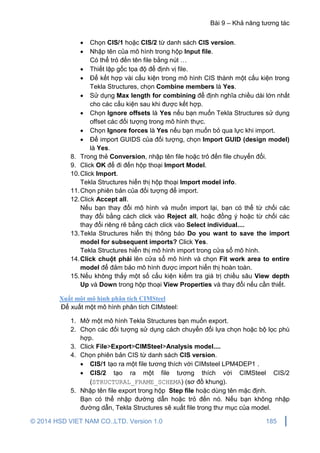 Bài 9 – Khả năng tương tác
© 2014 HSD VIET NAM CO.,LTD. Version 1.0 185
 Chọn CIS/1 hoặc CIS/2 từ danh sách CIS version.
 Nhập tên của mô hình trong hộp Input file.
Có thể trỏ đến tên file bằng nút …
 Thiết lập gốc tọa độ để định vị file.
 Để kết hợp vài cấu kiện trong mô hình CIS thành một cấu kiện trong
Tekla Structures, chọn Combine members là Yes.
 Sử dụng Max length for combining để định nghĩa chiều dài lớn nhất
cho các cấu kiện sau khi được kết hợp.
 Chọn Ignore offsets là Yes nếu bạn muốn Tekla Structures sử dụng
offset các đối tượng trong mô hình thực.
 Chọn Ignore forces là Yes nếu bạn muốn bỏ qua lực khi import.
 Để import GUIDS của đối tượng, chọn Import GUID (design model)
là Yes.
8. Trong thẻ Conversion, nhập tên file hoặc trỏ đến file chuyển đổi.
9. Click OK để đi đến hộp thoại Import Model.
10.Click Import.
Tekla Structures hiển thị hộp thoại Import model info.
11.Chọn phiên bản của đối tượng để import.
12.Click Accept all.
Nếu bạn thay đổi mô hình và muốn import lại, bạn có thể từ chối các
thay đổi bằng cách click vào Reject all, hoặc đồng ý hoặc từ chối các
thay đổi riêng rẽ bằng cách click vào Select individual....
13.Tekla Structures hiển thị thông báo Do you want to save the import
model for subsequent imports? Click Yes.
Tekla Structures hiển thị mô hình import trong cửa sổ mô hình.
14.Click chuột phải lên cửa sổ mô hình và chọn Fit work area to entire
model để đảm bảo mô hình được import hiển thị hoàn toàn.
15.Nếu không thấy một số cấu kiện kiểm tra giá trị chiều sâu View depth
Up và Down trong hộp thoại View Properties và thay đổi nếu cần thiết.
Xuất một mô hình phân tích CIMSteel
Để xuất một mô hình phân tích CIMsteel:
1. Mở một mô hình Tekla Structures bạn muốn export.
2. Chọn các đối tượng sử dụng cách chuyển đổi lựa chọn hoặc bộ lọc phù
hợp.
3. Click File>Export>CIMSteel>Analysis model....
4. Chọn phiên bản CIS từ danh sách CIS version.
 CIS/1 tạo ra một file tương thích với CIMsteel LPM4DEP1 .
 CIS/2 tạo ra một file tương thích với CIMSteel CIS/2
(STRUCTURAL_FRAME_SCHEMA) (sơ đồ khung).
5. Nhập tên file export trong hộp Step file hoặc dùng tên mặc định.
Bạn có thể nhập đường dẫn hoặc trỏ đến nó. Nếu bạn không nhập
đường dẫn, Tekla Structures sẽ xuất file trong thư mục của model.
 