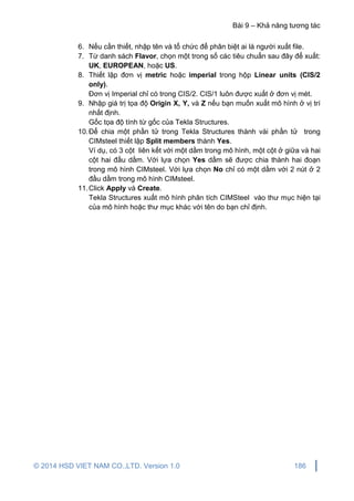 Bài 9 – Khả năng tương tác
© 2014 HSD VIET NAM CO.,LTD. Version 1.0 186
6. Nếu cần thiết, nhập tên và tổ chức để phân biệt ai là người xuất file.
7. Từ danh sách Flavor, chọn một trong số các tiêu chuẩn sau đây để xuất:
UK, EUROPEAN, hoặc US.
8. Thiết lập đơn vị metric hoặc imperial trong hộp Linear units (CIS/2
only).
Đơn vị Imperial chỉ có trong CIS/2. CIS/1 luôn được xuất ở đơn vị mét.
9. Nhập giá trị tọa độ Origin X, Y, và Z nếu bạn muốn xuất mô hình ở vị trí
nhất định.
Gốc tọa độ tính từ gốc của Tekla Structures.
10.Để chia một phần tử trong Tekla Structures thành vài phần tử trong
CIMsteel thiết lập Split members thành Yes.
Ví dụ, có 3 cột liên kết với một dầm trong mô hình, một cột ở giữa và hai
cột hai đầu dầm. Với lựa chọn Yes dầm sẽ được chia thành hai đoạn
trong mô hình CIMsteel. Với lựa chọn No chỉ có một dầm với 2 nút ở 2
đầu dầm trong mô hình CIMsteel.
11.Click Apply và Create.
Tekla Structures xuất mô hình phân tích CIMSteel vào thư mục hiện tại
của mô hình hoặc thư mục khác với tên do bạn chỉ định.
 