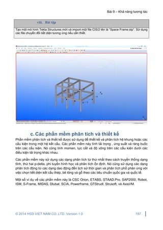 Bài 9 – Khả năng tương tác
© 2014 HSD VIET NAM CO.,LTD. Version 1.0 187
viii. Bài tập
Tạo một mô hình Tekla Structures mới và import một file CIS/2 tên là “Space Frame.stp”. Sử dụng
các file chuyển đổi tiết diện tương ứng nếu cần thiết.
c. Các phần mềm phân tích và thiết kế
Phần mềm phân tích và thiết kế được sử dụng để thiết kế và phân tích hệ khung hoặc các
cấu kiện trong một hệ kết cấu. Các phần mềm này tính tải trọng , ứng suất và ràng buốc
trên các cấu kiện. Nó cũng tính momen, lực cắt và độ võng trên các cấu kiện dưới các
điều kiện tải trọng khác nhau.
Các phần mềm này sử dụng các dạng phân tích từ thứ nhất theo cách truyền thống dạng
tĩnh, thứ hai p-delta, phi tuyến hình học và phân tích ổn định. Nó cũng sử dụng các dạng
phân tích động từ các dạng dao động đến lịch sử thời gian và phân tích phổ phản ứng với
việc chọn tiết diện kết cấu thép, bê tông và gỗ theo các tiêu chuẩn quốc gia và quốc tế.
Một số ví dụ về các phần mềm này là CSC Orion, ETABS, STAAD.Pro, SAP2000, Robot,
ISM, S-Frame, MIDAS, Dlubal, SCIA, Powerframe, GTStrudl, Strusoft, và AxisVM.
 