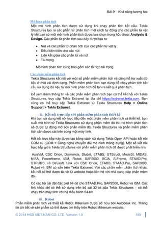 Bài 9 – Khả năng tương tác
© 2014 HSD VIET NAM CO.,LTD. Version 1.0 189
Mô hình phân tích
Một mô hình phân tích được sử dụng khi chạy phân tích kết cấu. Tekla
Structures tạo ra các phần tử phân tích một cách tự động cho các phần tử vật
lý khi bạn có một mô hình phân tích được lựa chọn trong hộp thoại Analysis &
Design. Các phần tử phân tích sau đây được tạo ra:
 Nút và các phần tử phân tích của các phần tử vật lý
 Điều kiện biên cho các nút
 Liên kết giữa các phần tử và nút
 Tải trọng
Mô hình phân tích cũng bao gồm các tổ hợp tải trọng.
Các phần mềm phân tích
Tekla Structures kết nối với một số phần mềm phân tích và cũng hỗ trợ xuất dữ
liệu ở một vài định dạng. Phần mềm phân tích bạn dùng để chạy phân tích kết
cấu sử dụng dữ liệu từ mô hình phân tích để tạo ra kết quả phân tích..
Để xem thêm thông tin về các phần mềm phân tích bạn có thể kết nối với Tekla
Structures, truy cập Tekla Extranet tại địa chỉ https://extranet.tekla.com. Bạn
cũng có thể truy cập Tekla Extranet từ Tekla Structures Help > Online
Support > Tekla Extranet.
ii. Kết nối trực tiếp với phần mềm phân tích thiết kế
Khi bạn sử dụng kết nối trực tiếp đến một phần mềm phân tích và thiết kế, bạn
xuất mô hình từ Tekla Structures sử dụng phần mềm đó thì mô hình phân tích
sẽ được tự động mở bởi phần mềm đó. Tekla Structures và phần mềm phân
tích cần được cài trên cùng một máy tính.
Kết nối trực tiếp này được tạo bằng cách sử dụng Tekla Open API hoặc kết nối
COM cũ (COM = Công nghệ chuyển đổi mô hình thông dụng). Một số kết nối
trực tiếp giữa Tekla Structures với phần mềm phân tích đã được phát triển như
AxisVM, CSC Orion, Diamonds, Dlubal, ETABS, GTStrudl, ModeSt, MIDAS,
NISA, Powerframe, ISM, Robot, SAP2000, SCIA, S-Frame, STAAD.Pro,
STRUDS, và Strusoft. Link với CSC Orion, ETABS, STAAD.Pro, SAP2000,
Robot và ISM có sẵn trên Tekla Extranet. Với các phần mềm phân tích khác,
kết nối có thể được tải về từ website hoặc liên hệ với nhà cung cấp phần mềm
đó.
Có các bộ cài đặt đặc biệt 64-bit cho STAAD.Pro, SAP2000, Robot và ISM. Các
link khác chỉ có thể sử dụng trên bộ cài 32-bit của Tekla Structures – có thể
chạy trên máy tính với hệ điều hành 64-bit.
iii. Robot
Phần mềm phân tích và thiết kế Robot Millenium được sở hữu bởi Autodesk Inc. Thông
tin chi tiết về sản phẩm có thể được tìm thấy trên Robot Millenium website.
 
