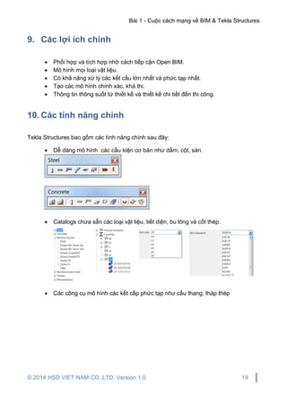 Bài 1 - Cuộc cách mạng về BIM & Tekla Structures
© 2014 HSD VIET NAM CO.,LTD. Version 1.0 19
9. Các lợi ích chính
 Phối hợp và tích hợp nhờ cách tiếp cận Open BIM.
 Mô hình mọi loại vật liệu.
 Có khả năng xử lý các kết cấu lớn nhất và phức tạp nhất.
 Tạo các mô hình chính xác, khả thi.
 Thông tin thông suốt từ thiết kế và thiết kế chi tiết đến thi công.
10. Các tính năng chính
Tekla Structures bao gồm các tính năng chính sau đây:
 Dễ dàng mô hình các cấu kiện cơ bản như dầm, cột, sàn.
 Catalogs chứa sẵn các loại vật liệu, tiết diện, bu lông và cốt thép.
 Các công cụ mô hình các kết cấp phức tạp như cầu thang, tháp thép
 