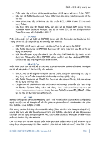 Bài 9 – Khả năng tương tác
© 2014 HSD VIET NAM CO.,LTD. Version 1.0 190
 Phần mềm này phù hợp với tương tác cơ bản, có thể export và import ở dạn CIS/2
 Nếu bạn cài Tekla Structures và Robot Millennium trên cùng máy tính sau đó có thể
cài link.
 Hiện tại link trực tiếp chỉ hỗ trợ các tiêu chuẩn EC3, LRFD, CM66, E32 và ANS
trong Robot.
 Nếu bạn nâng cấp lên Robot 2012, bạn cần gỡ bỏ Robot 2011 cùng với link
Autodesk Robot Structural Analysis. Sau đó cài Robot 2012 và link. Bằng cách này
Tekla Structures sẽ trỏ đến Robot 2012.
iv. SAP2000
Phần mềm phân tích và thiết kế SAP2000 được viết bởi Computers & Structures, Inc.
Thông tin chi tiết về sản phẩm có thể tìm thấy trên website.
 SAP2000 có thể export và import các file cis/2 và ifc, và export file SDNF.
 Nếu Tekla Structures và SAP2000 được cài trên cùng máy tính sau đó có thể sử
dụng link trực tiếp.
 Một điều rất quan trọng cần nhớ là bạn cần chạy SAP2000 độc lập trước khi sử
dụng link. Chỉ cần khởi động SAP2000 và tạo mô hình mới, lưu và đóng SAP2000.
Điều này sẽ cập nhật registry cần thiết cho link.
v. STAAD.Pro
Phần mềm phân tích và thiết kế STAAD.Pro được sở hữu bởi Bentley Systems. Thông tin
chi tiết về sản phẩm có thể tìm thấy trên website.
 STAAD.Pro có thể export và import các file CIS/2, cùng với định dạng std. Đây là
ứng dụng rất phổ biến trong thiết kế nhà máy và công nghiệp nặng.
 Nếu Tekla Structures và STAAD.Pro được cài trên cùng một máy tính sau đó có
thể sử dụng link trực tiếp.
 Chuyển đổi tiết diện cho các tiêu chuẩn khác nhau được phát triển bởi Tekla Corp
và Benley System bằng cách sử dụng ProfileExportMapping.cnv và
ProfileImportMapping.cnv trong thư mục TeklaStructuresTS_STAAD . Hiện
tại, file này chỉ được sử dụng khi import.
vi. ISM
Bentley’s Integrated Structural Modeling (ISM – Mô hình hóa kết cấu tích hợp) là một công
nghệ cho việc chia sẻ thông tin về kết cấu giữa các phần mềm mô hình hóa kết cấu, phân
tích, thiết kế, vẽ và thiết kế chi tiết.
ISM tương tự như Building Information Modeling (BIM- Mô hình hóa thông tin công trình),
nhưng tập trung vào các thông tin quan trọng cho thiết kế, xây dựng và sửa đổi của các
cấu kiện chịu tải trọng trong công trình nhà, cầu và kết cấu khác. Thông tin chi tiết về sản
phẩm có thể tìm thấy trên website.
Link ISM khác biệt với link với các phần mềm phân tích thiết kế khác ở chỗ mô hình vật lý
cũng được chuyển cùng thời điểm mô hình phân tích và thiết kế và mô hình ISM có thể
 