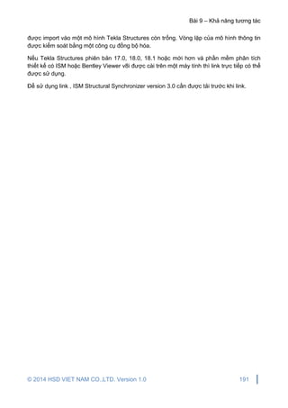 Bài 9 – Khả năng tương tác
© 2014 HSD VIET NAM CO.,LTD. Version 1.0 191
được import vào một mô hình Tekla Structures còn trống. Vòng lặp của mô hình thông tin
được kiểm soát bằng một công cụ đồng bộ hóa.
Nếu Tekla Structures phiên bản 17.0, 18.0, 18.1 hoặc mới hơn và phần mềm phân tích
thiết kế có ISM hoặc Bentley Viewer v8i được cài trên một máy tính thì link trực tiếp có thể
được sử dụng.
Để sử dụng link , ISM Structural Synchronizer version 3.0 cần được tải trước khi link.
 