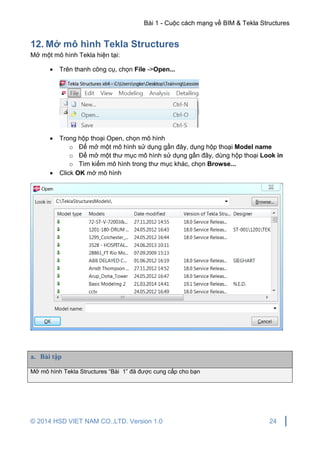 Bài 1 - Cuộc cách mạng về BIM & Tekla Structures
© 2014 HSD VIET NAM CO.,LTD. Version 1.0 24
12. Mở mô hình Tekla Structures
Mở một mô hình Tekla hiện tại:
 Trên thanh công cụ, chọn File ->Open...
 Trong hộp thoại Open, chọn mô hình
o Để mở một mô hình sử dụng gần đây, dụng hộp thoại Model name
o Để mở một thư mục mô hình sử dụng gần đây, dùng hộp thoại Look in
o Tìm kiếm mô hình trong thư mục khác, chọn Browse...
 Click OK mở mô hình
a. Bài tập
Mở mô hình Tekla Structures “Bài 1” đã được cung cấp cho bạn
 