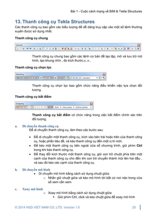 Bài 1 - Cuộc cách mạng về BIM & Tekla Structures
© 2014 HSD VIET NAM CO.,LTD. Version 1.0 25
13. Thanh công cụ Tekla Structures
Các thanh công cụ bao gồm các biểu tượng để dễ dàng truy cập vào một số lệnh thường
xuyên được sử dụng nhất.
Thanh công cụ chung
Thanh công cụ chung bao gồm các lệnh cơ bản để tạo lập, mở và lưu trữ mô
hình, tạo khung nhìn , đo kích thước,v..v..
Thanh công cụ chọn lọc
Thanh công cụ chọn lọc bao gồm chức năng điều khiển việc lựa chọn đối
tượng.
Thanh công cụ bắt điểm
Thanh công cụ bắt điểm có chức năng trong việc bắt điểm chính xác trên
đối tượng.
a. Di chuyển thanh công cụ
Để di chuyển thanh công cụ, làm theo các bước sau:
 Để di chuyển một thanh công cụ, kích vào bên trái hoặc trên của thanh công
cụ, hoặc phần tiêu đề, và kéo thanh công cụ đến một vị trí mới.
 Để kéo một thanh công cụ bên ngoài cửa sổ chương trình, giữ phím Ctrl
trong khi kéo thanh công cụ.
 Để thay đổi kích thước một thanh công cụ, giữ con trỏ chuột phía trên một
cạnh của thanh công cụ cho đến khi con trỏ chuyển thành mũi tên hai đầu ,
và sau đó kéo các cạnh của thanh công cụ.
b. Di chuyển mô hình
 Di chuyển mô hình bằng cách sử dụng chuột giữa:
o Nhấn giữ chuột giữa và kéo mô hình tới bất cứ nơi nào trong cửa
sổ xem cần xem.
c. Xoay mô hình
o Xoay mô hình bằng cách sử dụng chuột giữa
 Giữ phím Ctrl, click và kéo chuột giữa để xoay mô hình
 