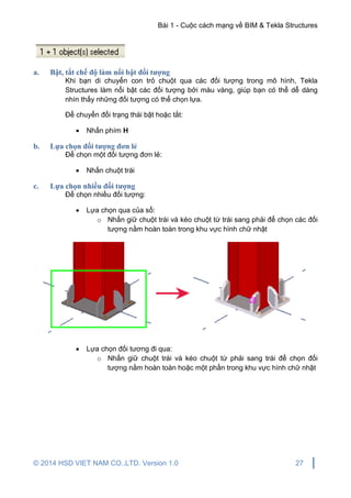 Bài 1 - Cuộc cách mạng về BIM & Tekla Structures
© 2014 HSD VIET NAM CO.,LTD. Version 1.0 27
a. Bật, tắt chế độ làm nổi bật đối tượng
Khi bạn di chuyển con trỏ chuột qua các đối tượng trong mô hình, Tekla
Structures làm nổi bật các đối tượng bởi màu vàng, giúp bạn có thể dễ dàng
nhìn thấy những đối tượng có thể chọn lựa.
Để chuyển đổi trạng thái bật hoặc tắt:
 Nhấn phím H
b. Lựa chọn đối tượng đơn lẻ
Để chọn một đối tượng đơn lẻ:
 Nhấn chuột trái
c. Lựa chọn nhiều đối tượng
Để chọn nhiều đối tượng:
 Lựa chọn qua của sổ:
o Nhấn giữ chuột trái và kéo chuột từ trái sang phải để chọn các đối
tượng nằm hoàn toàn trong khu vực hình chữ nhật
 Lựa chọn đối tương đi qua:
o Nhấn giữ chuột trái và kéo chuột từ phải sang trái để chọn đối
tượng nằm hoàn toàn hoặc một phần trong khu vực hình chữ nhật
 