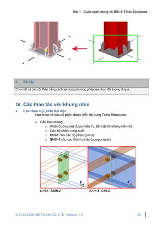 Bài 1 - Cuộc cách mạng về BIM & Tekla Structures
© 2014 HSD VIET NAM CO.,LTD. Version 1.0 28
d. Bài tập
Chọn tất cả các cột thép bằng cách sử dụng phương pháp lựa chọn đối tượng đi qua.
16. Các thao tác với khung nhìn
a. Lựa chọn một phần đại diện
Lựa chọn về các bộ phận được hiển thị trong Tekla Structures:
 Cấu trúc khung
o Phần đường nét được hiển thị, bề mặt thì không hiển thị.
o Các bộ phận trong suốt
o Ctrl-1 cho các bộ phận (parts)
o Shift-1 cho các thành phần (components)
Ctrl-1, Shift-2 Shift-1, Ctrl-2
 