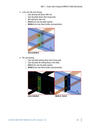 Bài 1 - Cuộc cách mạng về BIM & Tekla Structures
© 2014 HSD VIET NAM CO.,LTD. Version 1.0 29
 Làm mờ cấu trúc khung
o Các đường nét được hiển thị.
o Các bộ phận được làm trong suốt.
o Bề mặt được làm mờ
o Ctrl-2 cho các bộ phận (parts)
o Shift-2 cho các thành phần (components)
Ctrl-2,Shift-2
 Ẩn các đường
o Các bộ phận không được làm trong suốt
o Các bộ phận ẩn không được nhìn thấy
o Ctrl-3 cho các bộ phận (parts)
o Shift-3 cho các thành phần (components)
Ctrl-3,Shift-2 Shift-3, Ctrl-2
 