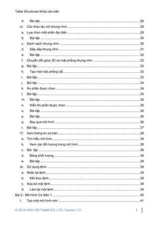 Tekla Structures Khóa căn bản
© 2014 HSD VIET NAM CO.,LTD. Version 1.0 3
d. Bài tập ...............................................................................................................28
16. Các thao tác với khung nhìn.................................................................................28
a. Lựa chọn một phần đại diện.................................................................................28
b. Bài tập ...............................................................................................................30
c. Danh sách khung nhìn..........................................................................................30
d. Sắp xếp khung nhìn...........................................................................................31
e. Bài tập ...............................................................................................................32
f. Chuyển đổi giữa 3D và mặt phẳng khung nhìn ....................................................32
g. Bài tập ..................................................................................................................32
h. Tạo một mặt phẳng cắt......................................................................................33
i. Bài tập ..................................................................................................................33
j. Bài tập ..................................................................................................................34
k. Ẩn phần được chọn..............................................................................................34
l. Bài tập ..................................................................................................................35
m. Bài tập ...............................................................................................................35
n. Hiển thị phần được chọn...................................................................................35
o. Bài tập ...............................................................................................................36
p. Bài tập ...............................................................................................................36
q. Bay qua mô hình ...............................................................................................36
r. Bài tập ..................................................................................................................37
17. Xem thông tin cơ bản ...........................................................................................38
a. Tìm hiểu mô hình..................................................................................................38
b. Xem các đối tượng trong mô hình.....................................................................38
c. Bài tập .................................................................................................................38
d. Bảng khối lượng................................................................................................38
e. Bài tập ...............................................................................................................39
18. Sử dụng lệnh ........................................................................................................39
a. Nhắc lại lệnh.........................................................................................................39
b. Kết thúc lệnh .....................................................................................................39
c. Xóa bỏ một lệnh....................................................................................................39
d. Làm lại một lệnh ................................................................................................39
Bài 2– Mô Hình Cơ Bản 1..................................................................................................40
1. Tạo một mô hình mới ...........................................................................................41
 