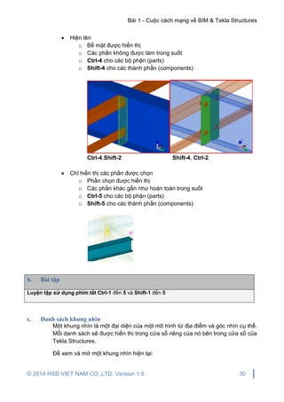 Bài 1 - Cuộc cách mạng về BIM & Tekla Structures
© 2014 HSD VIET NAM CO.,LTD. Version 1.0 30
 Hiện lên
o Bề mặt được hiển thị
o Các phần không được làm trong suốt
o Ctrl-4 cho các bộ phận (parts)
o Shift-4 cho các thành phần (components)
Ctrl-4,Shift-2 Shift-4, Ctrl-2
 Chỉ hiển thị các phần được chọn
o Phần chọn được hiển thị
o Các phần khác gần như hoàn toàn trong suốt
o Ctrl-5 cho các bộ phận (parts)
o Shift-5 cho các thành phần (components)
b. Bài tập
Luyện tập sử dụng phím tắt Ctrl-1 đến 5 và Shift-1 đến 5
c. Danh sách khung nhìn
Một khung nhìn là một đại diện của một mô hình từ địa điểm và góc nhìn cụ thể.
Mỗi danh sách sẽ được hiển thị trong cửa sổ riêng của nó bên trong cửa sổ của
Tekla Structures.
Để xem và mở một khung nhìn hiện tại:
 