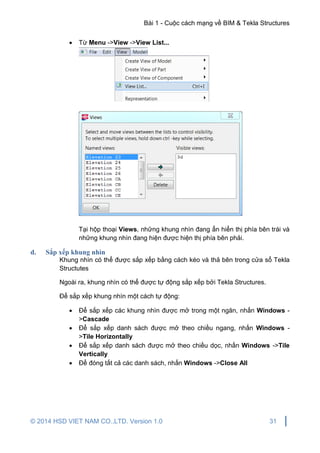 Bài 1 - Cuộc cách mạng về BIM & Tekla Structures
© 2014 HSD VIET NAM CO.,LTD. Version 1.0 31
 Từ Menu ->View ->View List...
Tại hộp thoại Views, những khung nhìn đang ẩn hiển thị phía bên trái và
những khung nhìn đang hiện được hiện thị phía bên phải.
d. Sắp xếp khung nhìn
Khung nhìn có thể được sắp xếp bằng cách kéo và thả bên trong cửa sổ Tekla
Structutes
Ngoài ra, khung nhìn có thể được tự động sắp xếp bởi Tekla Structures.
Để sắp xếp khung nhìn một cách tự động:
 Để sắp xếp các khung nhìn được mở trong một ngăn, nhấn Windows -
>Cascade
 Để sắp xếp danh sách được mở theo chiều ngang, nhấn Windows -
>Tile Horizontally
 Để sắp xếp danh sách được mở theo chiều dọc, nhấn Windows ->Tile
Vertically
 Để đóng tất cả các danh sách, nhấn Windows ->Close All
 