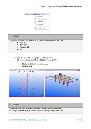 Bài 1 - Cuộc cách mạng về BIM & Tekla Structures
© 2014 HSD VIET NAM CO.,LTD. Version 1.0 32
e. Bài tập
Đóng tất cả cá khung nhìn, mở các khung nhìn có tên sau theo chiều dọc:
 Plan 1F
 Roof Plan
 Elevation 24
 3d
f. Chuyển đổi giữa 3D và mặt phẳng khung nhìn
Để chuyển đổi giữa 3D và mặt phẳng khung nhìn:
 Nhấn chuột trái trên mặt phẳng
 Nhấn Ctrl-P
g. Bài tập
Open Roof Plan view, and switch the view between 3D and plane view
Mở khung nhìn Roof Plan, chuyển đổi giữa 3D và mặt phẳng khung nhìn
 