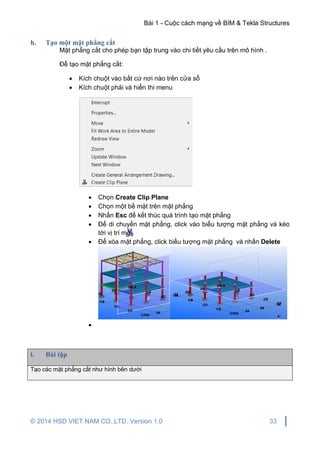 Bài 1 - Cuộc cách mạng về BIM & Tekla Structures
© 2014 HSD VIET NAM CO.,LTD. Version 1.0 33
h. Tạo một mặt phẳng cắt
Mặt phẳng cắt cho phép bạn tập trung vào chi tiết yêu cầu trên mô hình .
Để tạo mặt phẳng cắt:
 Kích chuột vào bất cứ nơi nào trên cửa sổ
 Kích chuột phải và hiển thi menu
 Chọn Create Clip Plane
 Chọn một bề mặt trên mặt phẳng
 Nhấn Esc để kết thúc quá trình tạo mặt phẳng
 Để di chuyển mặt phẳng, click vào biểu tượng mặt phẳng và kéo
tới vị trí mới
 Để xóa mặt phẳng, click biểu tượng mặt phẳng và nhấn Delete

i. Bài tập
Tạo các mặt phẳng cắt như hình bên dưới
 