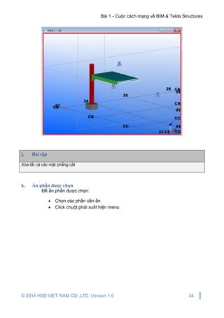 Bài 1 - Cuộc cách mạng về BIM & Tekla Structures
© 2014 HSD VIET NAM CO.,LTD. Version 1.0 34
j. Bài tập
Xóa tất cả các mặt phẳng cắt
k. Ẩn phần được chọn
Để ẩn phần được chọn:
 Chọn các phần cần ẩn
 Click chuột phải xuất hiện menu
 
