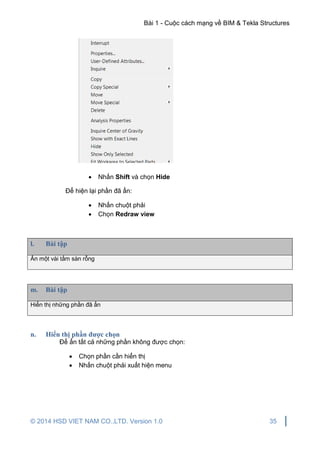 Bài 1 - Cuộc cách mạng về BIM & Tekla Structures
© 2014 HSD VIET NAM CO.,LTD. Version 1.0 35
 Nhấn Shift và chọn Hide
Để hiện lại phần đã ẩn:
 Nhấn chuột phải
 Chọn Redraw view
l. Bài tập
Ẩn một vài tấm sàn rỗng
m. Bài tập
Hiển thị những phần đã ẩn
n. Hiển thị phần được chọn
Để ẩn tất cả những phần không được chọn:
 Chọn phần cần hiển thị
 Nhấn chuột phải xuất hiện menu
 