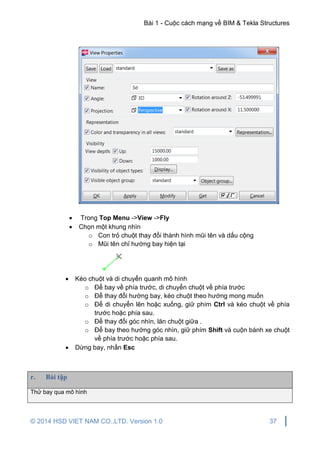 Bài 1 - Cuộc cách mạng về BIM & Tekla Structures
© 2014 HSD VIET NAM CO.,LTD. Version 1.0 37
 Trong Top Menu ->View ->Fly
 Chọn một khung nhìn
o Con trỏ chuột thay đổi thành hình mũi tên và dấu cộng
o Mũi tên chỉ hướng bay hiện tại
 Kéo chuột và di chuyển quanh mô hình
o Để bay về phía trước, di chuyển chuột về phía trước
o Để thay đổi hướng bay, kéo chuột theo hướng mong muốn
o Để di chuyển lên hoặc xuống, giữ phím Ctrl và kéo chuột về phía
trước hoặc phía sau.
o Để thay đổi góc nhìn, lăn chuột giữa .
o Để bay theo hướng góc nhìn, giữ phím Shift và cuộn bánh xe chuột
về phía trước hoặc phía sau.
 Dừng bay, nhấn Esc
r. Bài tập
Thử bay qua mô hình
 