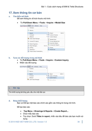 Bài 1 - Cuộc cách mạng về BIM & Tekla Structures
© 2014 HSD VIET NAM CO.,LTD. Version 1.0 38
17. Xem thông tin cơ bản
a. Tìm hiểu mô hình
Để xem thông tin về kích thước mô hình:
 Từ Pull-Down Menu ->Tools ->Inquire ->Model Size
b. Xem các đối tượng trong mô hình
 Từ Pull-Down Menu ->Tools ->Inquire ->Custom Inquiry
 Nhấn vào đối tượng
c. Bài tập
Tìm khối lượng bê tông yêu cầu cho một đài cọc
d. Bảng khối lượng
Bạn có thể tạo một báo cáo chính xác gồm các thông tin trong mô hình.
Để tạo báo cáo:
 Top Menu ->Drawings & Reports ->Create Report...
 Chọn mẫu báo cáo
 Tùy chọn: Dưới Titles in report, nhấn vào tiêu đề báo cáo bạn muốn sử
dụng
 