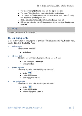 Bài 1 - Cuộc cách mạng về BIM & Tekla Structures
© 2014 HSD VIET NAM CO.,LTD. Version 1.0 39
 Tùy chọn: Trong hộp Name, nhập tên cho tập tin báo cáo
 Tùy chọn: Thiết lập các tùy chọn báo cáo trên tab Options
 Trừ khi bạn muốn tạo một báo cáo của toàn bộ mô hình, chọn đối tượng
bạn muốn bao gồm trong báo cáo
 Để tạo báo cáo cho toàn bộ mô hình, click Create from all
 Để tạo báo cáo cho các đối tượng được lựa chọn click Create from
selected.
e. Bài tập
Tính tổng trọng lượng của tất cả cột thép?
18. Sử dụng lệnh
Ở các bài trước, bạn đã sử dụng một số lệnh của Tekla Structures, như Fly, Redraw view,
Inquire Object và Create Clip Plane
a. Nhắc lại lệnh
Để lặp lại lệnh trước đó:
 Nhấn Enter
b. Kết thúc lệnh
Để xóa bỏ hay kết thúc lệnh, chọn một trong các cách sau:
 Click chuột phải ->Interrupt
 Nhấn phím Esc
c. Xóa bỏ một lệnh
Để xóa bỏ một lệnh, làm một trong các cách sau:
 Nhấn
 Chuột phải ->Undo
 Ấn tổ hợp phím Ctrl + Z
d. Làm lại một lệnh
Để làm lại một lệnh, chọn một trong các cách sau:
 Nhấn
 Chuột phải ->Redo
 Nhấn tổ hợp phím Ctrl + Y
 