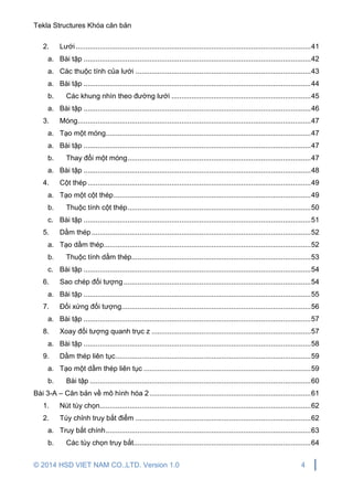Tekla Structures Khóa căn bản
© 2014 HSD VIET NAM CO.,LTD. Version 1.0 4
2. Lưới......................................................................................................................41
a. Bài tập ..................................................................................................................42
a. Các thuộc tính của lưới ........................................................................................43
a. Bài tập ..................................................................................................................44
b. Các khung nhìn theo đường lưới ......................................................................45
a. Bài tập ..................................................................................................................46
3. Móng.....................................................................................................................47
a. Tạo một móng.......................................................................................................47
a. Bài tập ..................................................................................................................47
b. Thay đổi một móng............................................................................................47
a. Bài tập ..................................................................................................................48
4. Cột thép................................................................................................................49
a. Tạo một cột thép...................................................................................................49
b. Thuộc tính cột thép............................................................................................50
c. Bài tập ..................................................................................................................51
5. Dầm thép..............................................................................................................52
a. Tạo dầm thép........................................................................................................52
b. Thuộc tính dầm thép..........................................................................................53
c. Bài tập ..................................................................................................................54
6. Sao chép đối tượng..............................................................................................54
a. Bài tập ..................................................................................................................55
7. Đối xứng đối tượng...............................................................................................56
a. Bài tập ..................................................................................................................57
8. Xoay đối tượng quanh trục z ................................................................................57
a. Bài tập ..................................................................................................................58
9. Dầm thép liên tục..................................................................................................59
a. Tạo một dầm thép liên tục ....................................................................................59
b. Bài tập ...............................................................................................................60
Bài 3-A – Căn bản về mô hình hóa 2.................................................................................61
1. Nút tùy chọn..........................................................................................................62
2. Tùy chỉnh truy bắt điểm ........................................................................................62
a. Truy bắt chính.......................................................................................................63
b. Các tùy chọn truy bắt.........................................................................................64
 