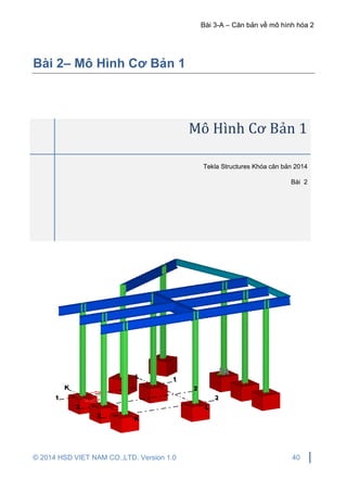 Bài 3-A – Căn bản về mô hình hóa 2
© 2014 HSD VIET NAM CO.,LTD. Version 1.0 40
Bài 2– Mô Hình Cơ Bản 1
Mô Hình Cơ Bản 1
Tekla Structures Khóa căn bản 2014
Bài 2
 
