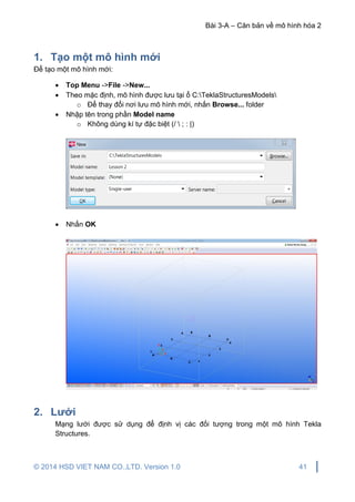 Bài 3-A – Căn bản về mô hình hóa 2
© 2014 HSD VIET NAM CO.,LTD. Version 1.0 41
1. Tạo một mô hình mới
Để tạo một mô hình mới:
 Top Menu ->File ->New...
 Theo mặc định, mô hình được lưu tại ổ C:TeklaStructuresModels
o Để thay đổi nơi lưu mô hình mới, nhấn Browse... folder
 Nhập tên trong phần Model name
o Không dùng kí tự đặc biệt (/  ; : |)
 Nhấn OK
2. Lưới
Mạng lưới được sử dụng để định vị các đối tượng trong một mô hình Tekla
Structures.
 