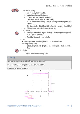Bài 3-A – Căn bản về mô hình hóa 2
© 2014 HSD VIET NAM CO.,LTD. Version 1.0 44
1. Lưới tọa độ x và y
 tọa độ x và y là tương đối.
 x và y luôn được nhập trước.
 Có hai cách để nhập tọa độ x và y:
i. Xác định tọa độ riêng (0 4000 4000)
ii. Xác định một số đường lưới với khoảng cách bằng nhau (0 2
* 4000)
 Sử dụng số 0 ở đầu để đại diện cho một mạng lưới tọa độ 0,0
 Sử dụng dấu cách tách riêng các tọa độ
2. Lưới tọa độ z
 Tọa độ z là tuyệt đối, nghĩa là nhập z là khoảng cách tuyệt đối
từ các tọa độ toàn cầu.
 Tọa độ z là cao độ trong kết cấu
3. Gốc
+ Tọa độ gốc lưới nằm trong tọa độ X, Y và Z toàn cầu
4. Mở rộng đường lưới
 Các đường lưới mở rộng theo các hướng trái / Dưới và Phải /
Trên
5. Kí hiệu
• Đây là tên của mỗi đường lưới
a. Bài tập
Sửa đổi mạng lưới hiện có để thiết lập như hình dưới đây.
Độ cao của tầng 1 và tầng 2 tương ứng là 0.0m và 3,5m.
Kí hiệu cho độ cao là 0,0 và 3,5
1 2
3
5
 
