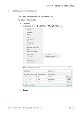 Bài 3-A – Căn bản về mô hình hóa 2
© 2014 HSD VIET NAM CO.,LTD. Version 1.0 45
b. Các khung nhìn theo đường lưới
Lưới khung nhìn là khung nhìn theo đường lưới
Tạo các lưới khunh nhìn:
 Chọn lưới
 Nhấn chuột phải ->Create View ->Along Grid Lines…
 Create
 