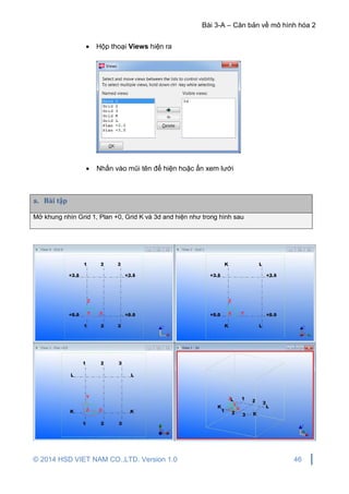 Bài 3-A – Căn bản về mô hình hóa 2
© 2014 HSD VIET NAM CO.,LTD. Version 1.0 46
 Hộp thoại Views hiện ra
 Nhấn vào mũi tên để hiện hoặc ẩn xem lưới
a. Bài tập
Mở khung nhìn Grid 1, Plan +0, Grid K và 3d and hiện như trong hình sau
 