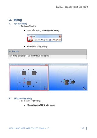 Bài 3-A – Căn bản về mô hình hóa 2
© 2014 HSD VIET NAM CO.,LTD. Version 1.0 47
3. Móng
a. Tạo một móng
Để tạo một móng:
 Nhất biểu tượng Create pad footing
 Kích vào vị trí tạo móng
a. Bài tập
Tạo móng tại vị trí L/1, L/3 and K/2 của cao độ 0.0
b. Thay đổi một móng
Để thay đổi một móng:
 Nhấn đúp chuột trái vào móng
 