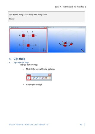 Bài 3-A – Căn bản về mô hình hóa 2
© 2014 HSD VIET NAM CO.,LTD. Version 1.0 49
Cao độ trên móng: 0.0, Cao độ dưới móng: -550
Mầu: 2
4. Cột thép
a. Tạo một cột thép
Để tạo một cột thép:
 Nhấn biểu tượng Create column
 Chọn vị trí của cột
 