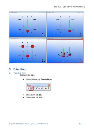 Bài 3-A – Căn bản về mô hình hóa 2
© 2014 HSD VIET NAM CO.,LTD. Version 1.0 52
5. Dầm thép
a. Tạo dầm thép
Để tạo thép dầm:
 Nhấn biểu tượng Create beam
 Chọn điểm bắt đầu
 Chọn điểm kết thúc
 