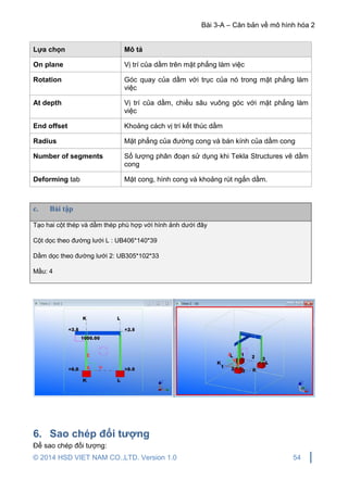 Bài 3-A – Căn bản về mô hình hóa 2
© 2014 HSD VIET NAM CO.,LTD. Version 1.0 54
Lựa chọn Mô tả
On plane Vị trí của dầm trên mặt phẳng làm việc
Rotation Góc quay của dầm với trục của nó trong mặt phẳng làm
việc
At depth Vị trí của dầm, chiều sâu vuông góc với mặt phẳng làm
việc
End offset Khoảng cách vị trí kết thúc dầm
Radius Mặt phẳng của đường cong và bán kính của dầm cong
Number of segments Số lượng phân đoạn sử dụng khi Tekla Structures vẽ dầm
cong
Deforming tab Mặt cong, hình cong và khoảng rút ngắn dầm.
c. Bài tập
Tạo hai cột thép và dầm thép phù hợp với hình ảnh dưới đây
Cột dọc theo đường lưới L : UB406*140*39
Dầm dọc theo đường lưới 2: UB305*102*33
Mầu: 4
6. Sao chép đối tượng
Để sao chép đối tượng:
 
