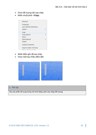 Bài 3-A – Căn bản về mô hình hóa 2
© 2014 HSD VIET NAM CO.,LTD. Version 1.0 55
 Chọn đối tượng cần sao chép
 Nhấn chuột phải ->Copy
 Nhấn điểm gốc để sao chép
 Chọn một hay nhiều điểm đến
a. Bài tập
Tạo các phần bổ sung trong mô hình bằng cách sao chép đối tượng
 