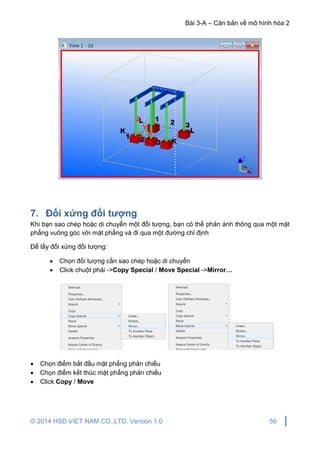 Bài 3-A – Căn bản về mô hình hóa 2
© 2014 HSD VIET NAM CO.,LTD. Version 1.0 56
7. Đối xứng đối tượng
Khi bạn sao chép hoặc di chuyển một đối tượng, bạn có thể phản ánh thông qua một mặt
phẳng vuông góc với mặt phẳng và đi qua một đường chỉ định
Để lấy đối xứng đối tượng:
 Chọn đối tượng cần sao chép hoặc di chuyển
 Click chuột phải ->Copy Special / Move Special ->Mirror…
 Chọn điểm bắt đầu mặt phẳng phản chiếu
 Chọn điểm kết thúc mặt phẳng phản chiếu
 Click Copy / Move
 