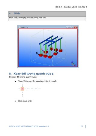 Bài 3-A – Căn bản về mô hình hóa 2
© 2014 HSD VIET NAM CO.,LTD. Version 1.0 57
a. Bài tập
Phản chiếu những bộ phận sau trong hình sau
8. Xoay đối tượng quanh trục z
Để xoay đối tượng quanh trục z:
 Chọn đối tượng cần sao chép hoặc di chuyển
 Click chuột phải
 