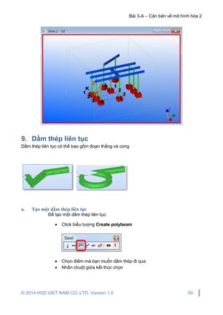 Bài 3-A – Căn bản về mô hình hóa 2
© 2014 HSD VIET NAM CO.,LTD. Version 1.0 59
9. Dầm thép liên tục
Dầm thép liên tục có thể bao gồm đoạn thẳng và cong
a. Tạo một dầm thép liên tục
Để tạo một dầm thép liên tục:
 Click biểu tượng Create polybeam
 Chọn điểm mà bạn muốn dầm thép đi qua
 Nhấn chuột giữa kết thúc chọn
 