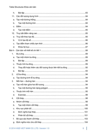 Tekla Structures Khóa căn bản
© 2014 HSD VIET NAM CO.,LTD. Version 1.0 6
h. Bài tập ...............................................................................................................83
11. Các đối tượng dựng hình .....................................................................................84
a. Tạo một đường thẳng...........................................................................................84
b. Tạo một đường tròn ..........................................................................................84
c. Điểm .....................................................................................................................84
d. Tạo một điểm: ...................................................................................................85
12. Truy bắt điểm nâng cao........................................................................................85
a. Truy bắt theo tọa độ..............................................................................................85
b. Vị trí tọa độ số ...................................................................................................86
c. Tạo điểm tham chiếu tạm thời ..............................................................................86
d. Khóa hệ trục......................................................................................................87
Bài 4 - Căn bản về thiết kế chi tiết 1 .................................................................................88
1. Bu-Lông................................................................................................................89
a. Tạo một nhóm bu-lông..........................................................................................89
b. Bài tập ...............................................................................................................89
c. Thuộc tính bu-lông................................................................................................89
d. Thay đổi hoặc thêm các đối tượng được liên kết bu-lông .................................92
e. Bài tập ...............................................................................................................93
2. Lỗ bu-lông.............................................................................................................94
a. Tạo đường kính lỗ bu-lông ...................................................................................94
3. Mối hàn – đường hàn ...........................................................................................94
a. Tạo mối hàn giữa hai đối tượng ...........................................................................94
b. Tạo một đường hàn dạng polygon ....................................................................95
c. Thuộc tính mối hàn...............................................................................................95
d. Exercise.............................................................................................................98
4. Cốt thép................................................................................................................98
a. Nhóm cốt thép ......................................................................................................98
b. Tạo một nhóm cốt thép......................................................................................99
c. Khu vực phân bố ................................................................................................100
d. Định nghĩa loại thép.........................................................................................101
e. Phân bố cốt thép .............................................................................................101
f. Bỏ qua các thanh cốt thép..................................................................................103
g. Định nghĩa móc cho cốt thép ..............................................................................104
 