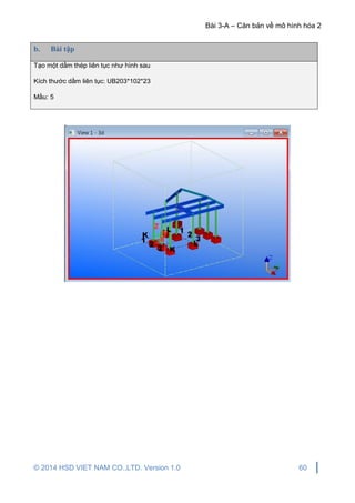 Bài 3-A – Căn bản về mô hình hóa 2
© 2014 HSD VIET NAM CO.,LTD. Version 1.0 60
b. Bài tập
Tạo một dầm thép liên tục như hình sau
Kích thước dầm liên tục: UB203*102*23
Mầu: 5
 